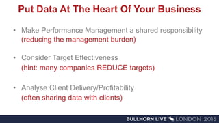 Put Data At The Heart Of Your Business
• Make Performance Management a shared responsibility
(reducing the management burden)
• Consider Target Effectiveness
(hint: many companies REDUCE targets)
• Analyse Client Delivery/Profitability
(often sharing data with clients)
 