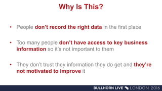Why Is This?
• People don’t record the right data in the first place
• Too many people don’t have access to key business
information so it’s not important to them
• They don’t trust they information they do get and they’re
not motivated to improve it
 