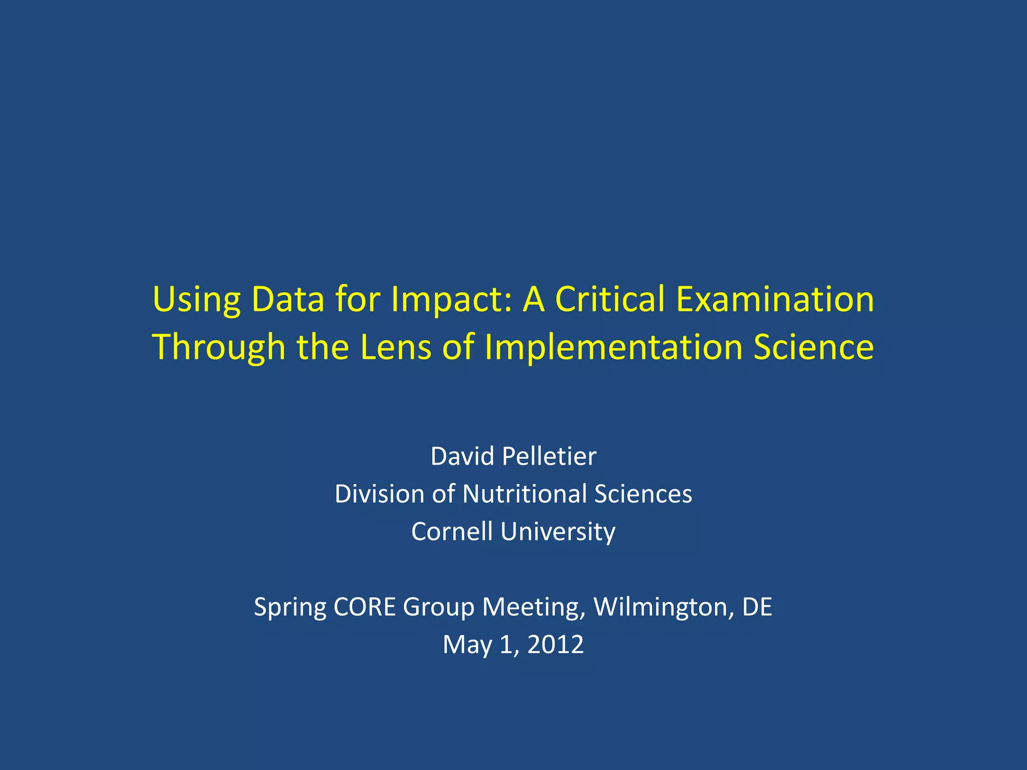 Using Data for Impact: A Critical Examination
Through the Lens of Implementation Science

                     David Pelletier
            Division of Nutritional Sciences
                   Cornell University

      Spring CORE Group Meeting, Wilmington, DE
                     May 1, 2012
 