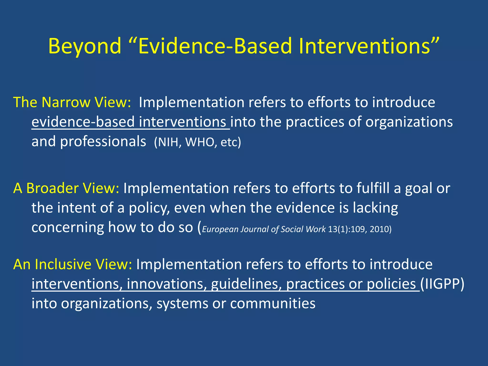 Beyond “Evidence-Based Interventions”

The Narrow View: Implementation refers to efforts to introduce
  evidence-based interventions into the practices of organizations
  and professionals (NIH, WHO, etc)

A Broader View: Implementation refers to efforts to fulfill a goal or
   the intent of a policy, even when the evidence is lacking
   concerning how to do so (European Journal of Social Work 13(1):109, 2010)

An Inclusive View: Implementation refers to efforts to introduce
  interventions, innovations, guidelines, practices or policies (IIGPP)
  into organizations, systems or communities
 