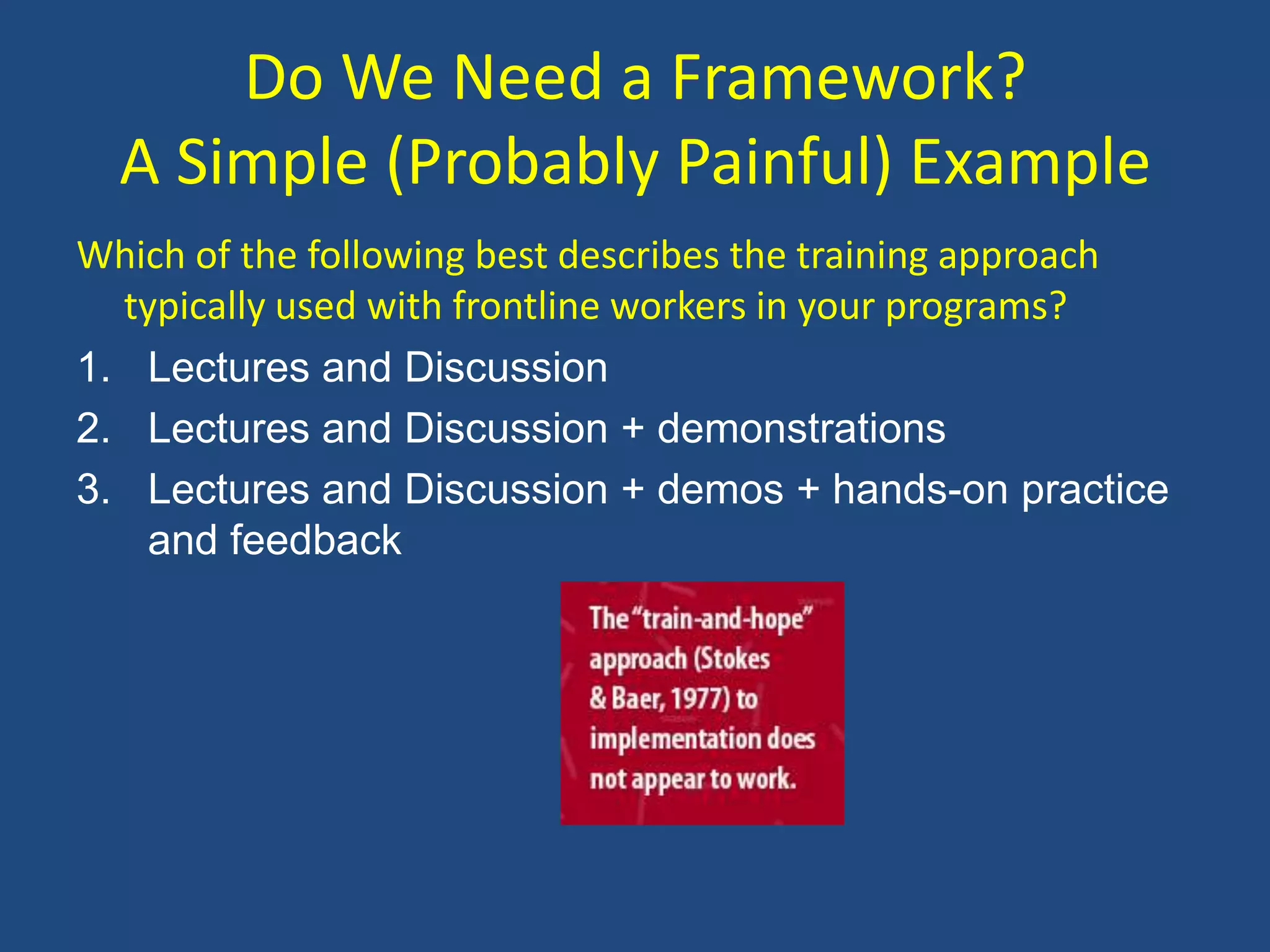 Do We Need a Framework?
  A Simple (Probably Painful) Example
Which of the following best describes the training approach
  typically used with frontline workers in your programs?
1. Lectures and Discussion
2. Lectures and Discussion + demonstrations
3. Lectures and Discussion + demos + hands-on practice
    and feedback
 