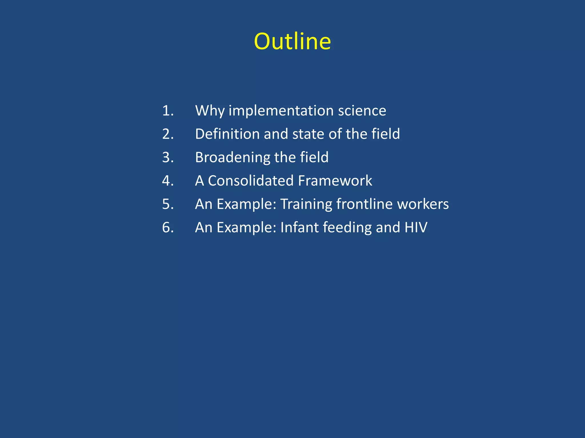 Outline

1.   Why implementation science
2.   Definition and state of the field
3.   Broadening the field
4.   A Consolidated Framework
5.   An Example: Training frontline workers
6.   An Example: Infant feeding and HIV
 