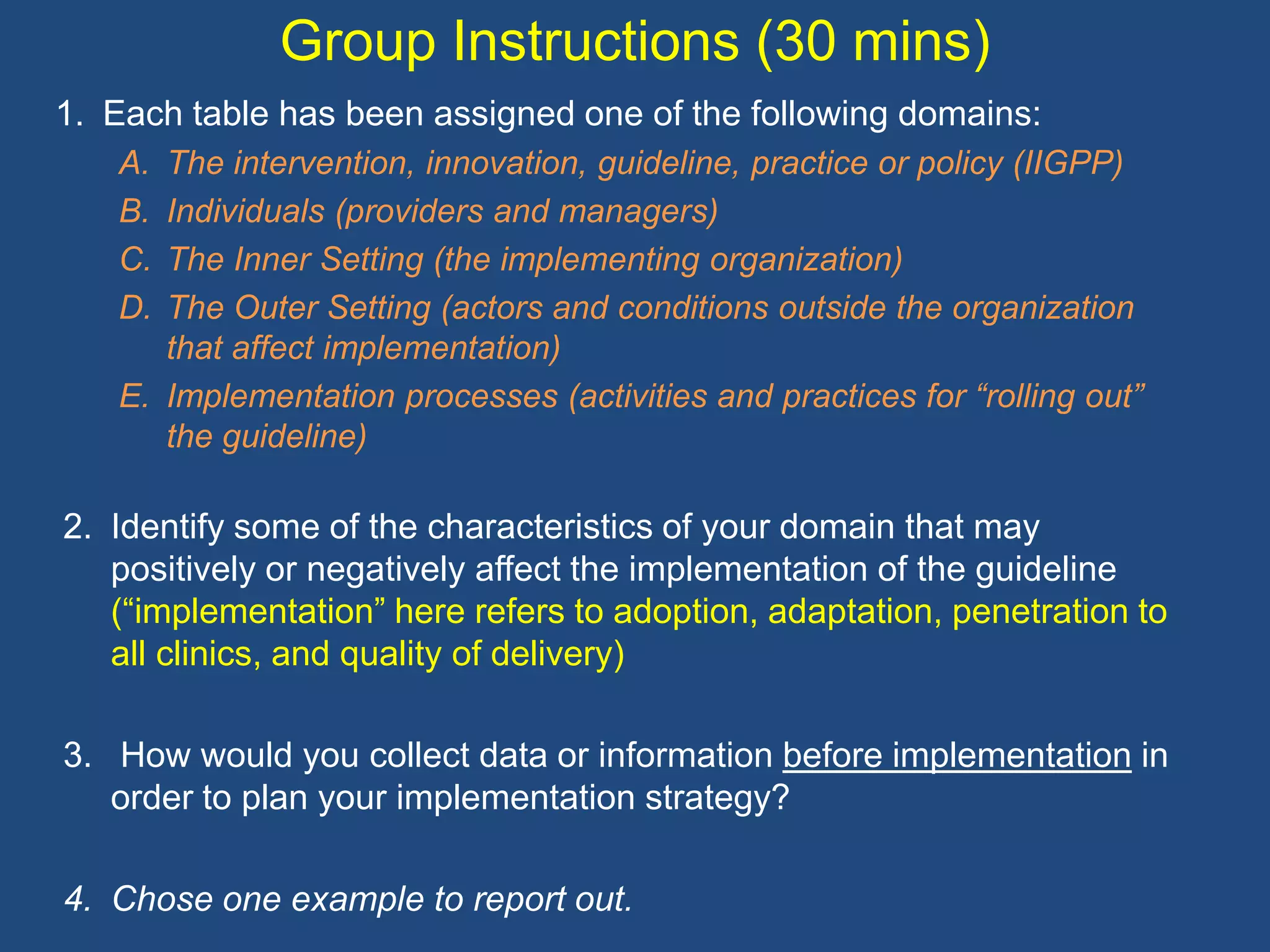 Group Instructions (30 mins)
1. Each table has been assigned one of the following domains:
   A. The intervention, innovation, guideline, practice or policy (IIGPP)
   B. Individuals (providers and managers)
   C. The Inner Setting (the implementing organization)
   D. The Outer Setting (actors and conditions outside the organization
      that affect implementation)
   E. Implementation processes (activities and practices for “rolling out”
      the guideline)

2. Identify some of the characteristics of your domain that may
   positively or negatively affect the implementation of the guideline
   (“implementation” here refers to adoption, adaptation, penetration to
   all clinics, and quality of delivery)

3. How would you collect data or information before implementation in
   order to plan your implementation strategy?

4. Chose one example to report out.
 