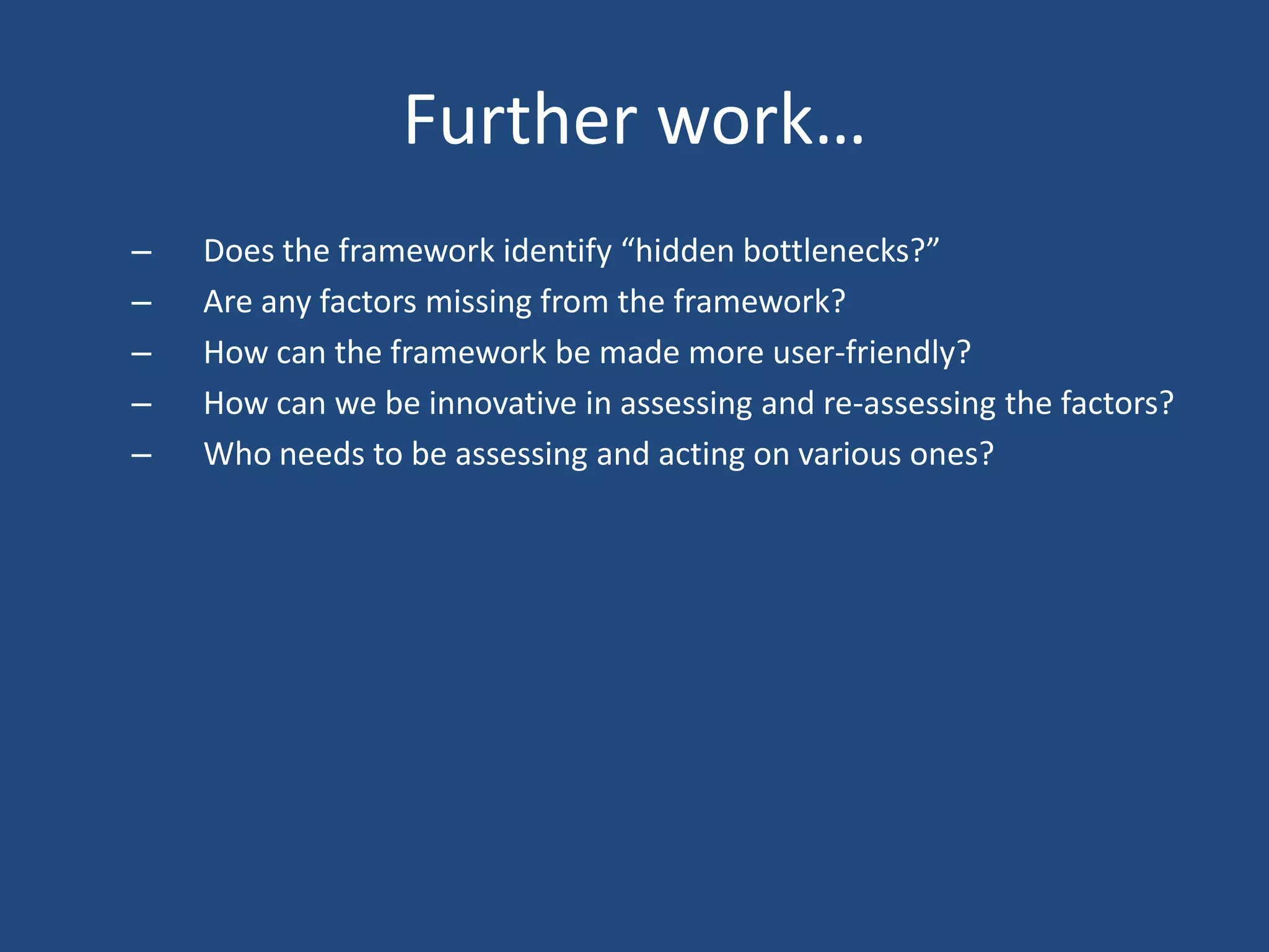 Further work…
–   Does the framework identify “hidden bottlenecks?”
–   Are any factors missing from the framework?
–   How can the framework be made more user-friendly?
–   How can we be innovative in assessing and re-assessing the factors?
–   Who needs to be assessing and acting on various ones?
 