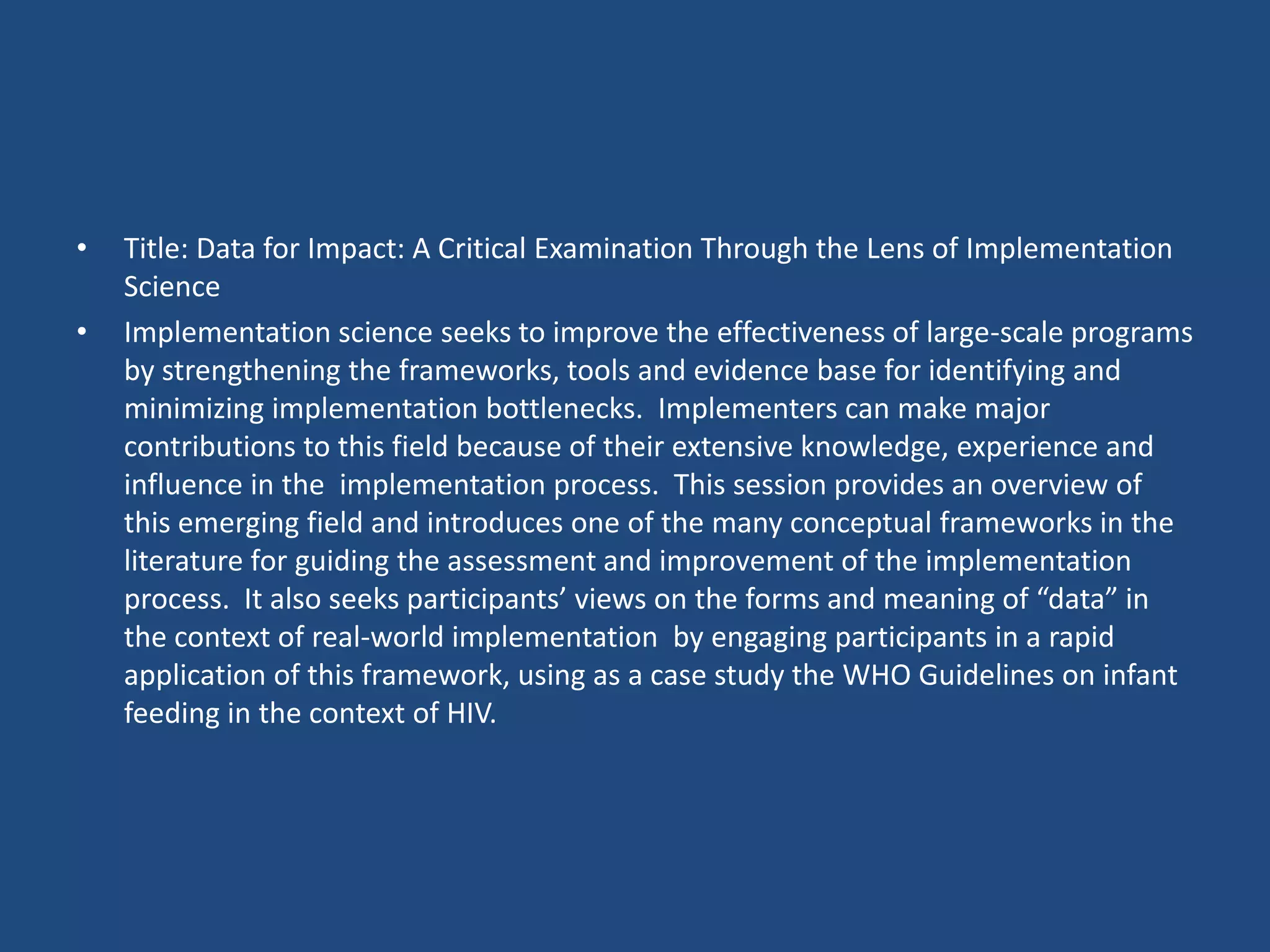 •   Title: Data for Impact: A Critical Examination Through the Lens of Implementation
    Science
•   Implementation science seeks to improve the effectiveness of large-scale programs
    by strengthening the frameworks, tools and evidence base for identifying and
    minimizing implementation bottlenecks. Implementers can make major
    contributions to this field because of their extensive knowledge, experience and
    influence in the implementation process. This session provides an overview of
    this emerging field and introduces one of the many conceptual frameworks in the
    literature for guiding the assessment and improvement of the implementation
    process. It also seeks participants’ views on the forms and meaning of “data” in
    the context of real-world implementation by engaging participants in a rapid
    application of this framework, using as a case study the WHO Guidelines on infant
    feeding in the context of HIV.
 