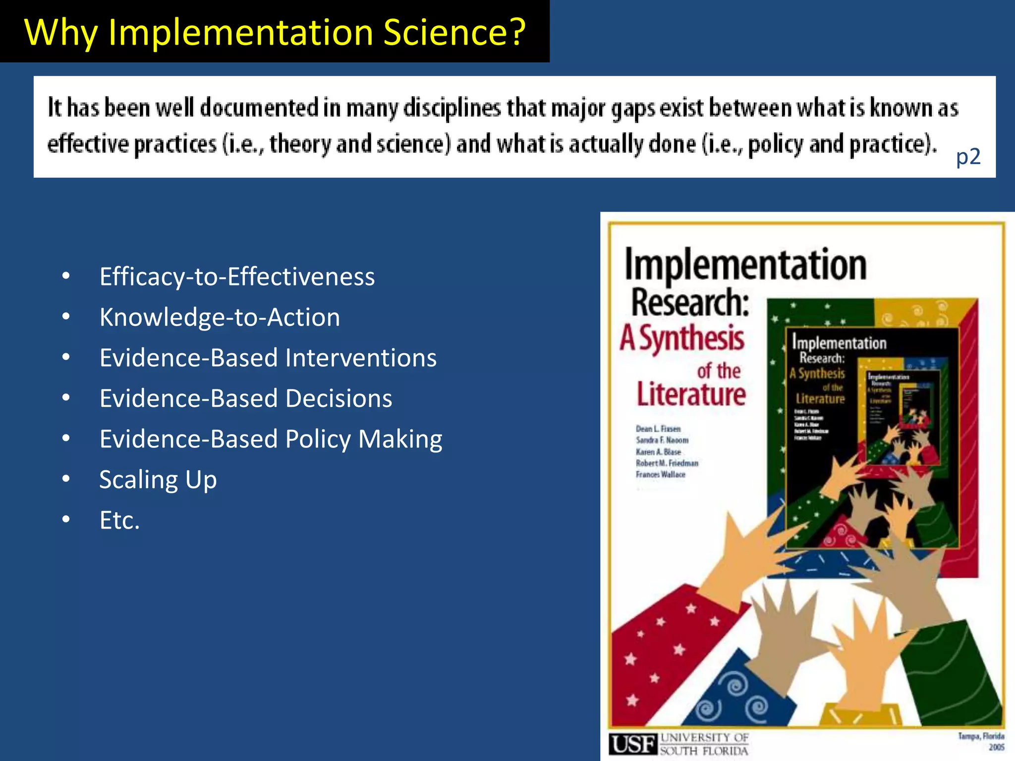 Why Implementation Science?

                                     p2



  •   Efficacy-to-Effectiveness
  •   Knowledge-to-Action
  •   Evidence-Based Interventions
  •   Evidence-Based Decisions
  •   Evidence-Based Policy Making
  •   Scaling Up
  •   Etc.
 