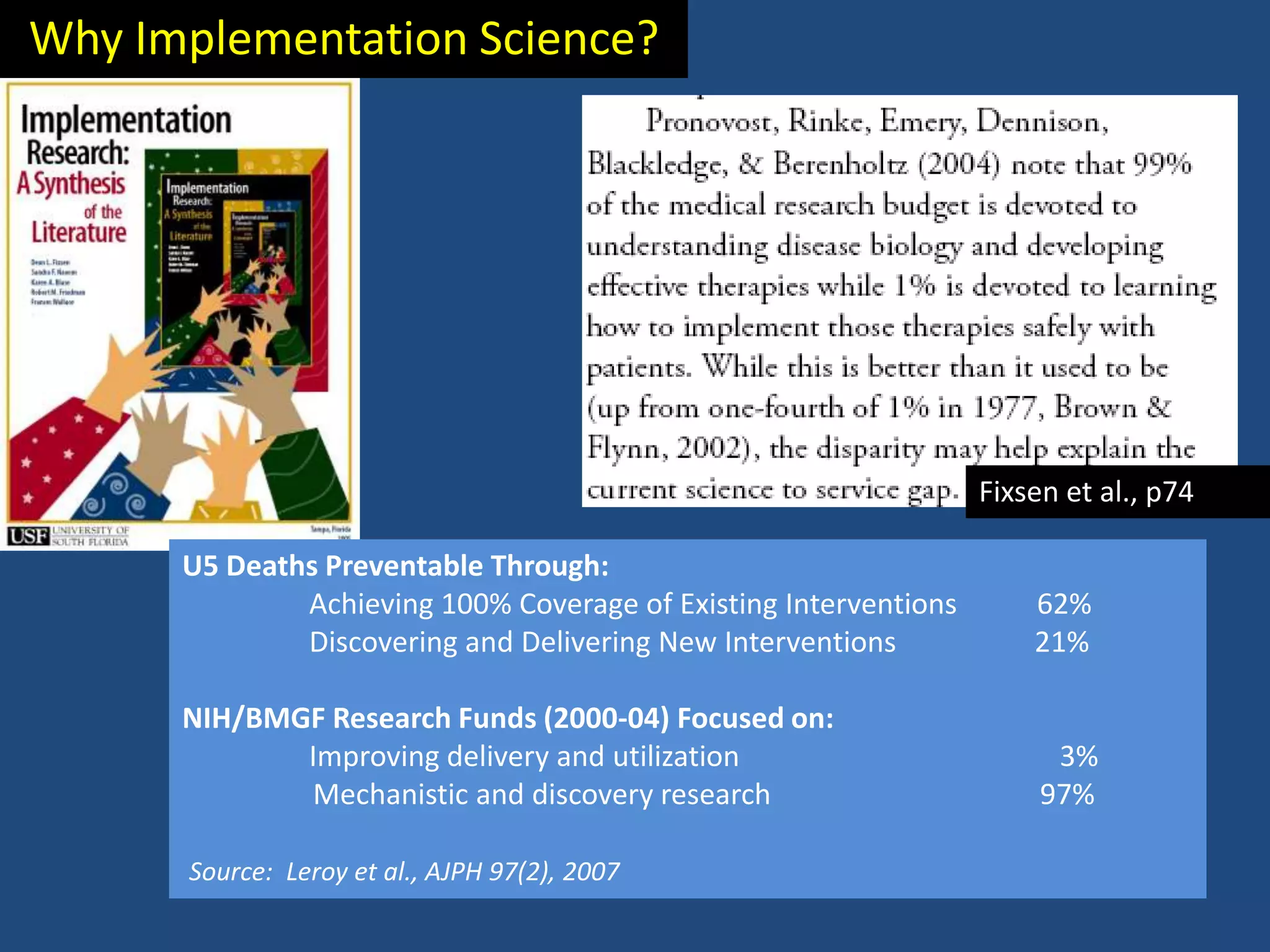Why Implementation Science?




                                                                  Fixsen et al., p74

      U5 Deaths Preventable Through:
              Achieving 100% Coverage of Existing Interventions       62%
              Discovering and Delivering New Interventions            21%

      NIH/BMGF Research Funds (2000-04) Focused on:
             Improving delivery and utilization                         3%
             Mechanistic and discovery research                        97%

      Source: Leroy et al., AJPH 97(2), 2007
 