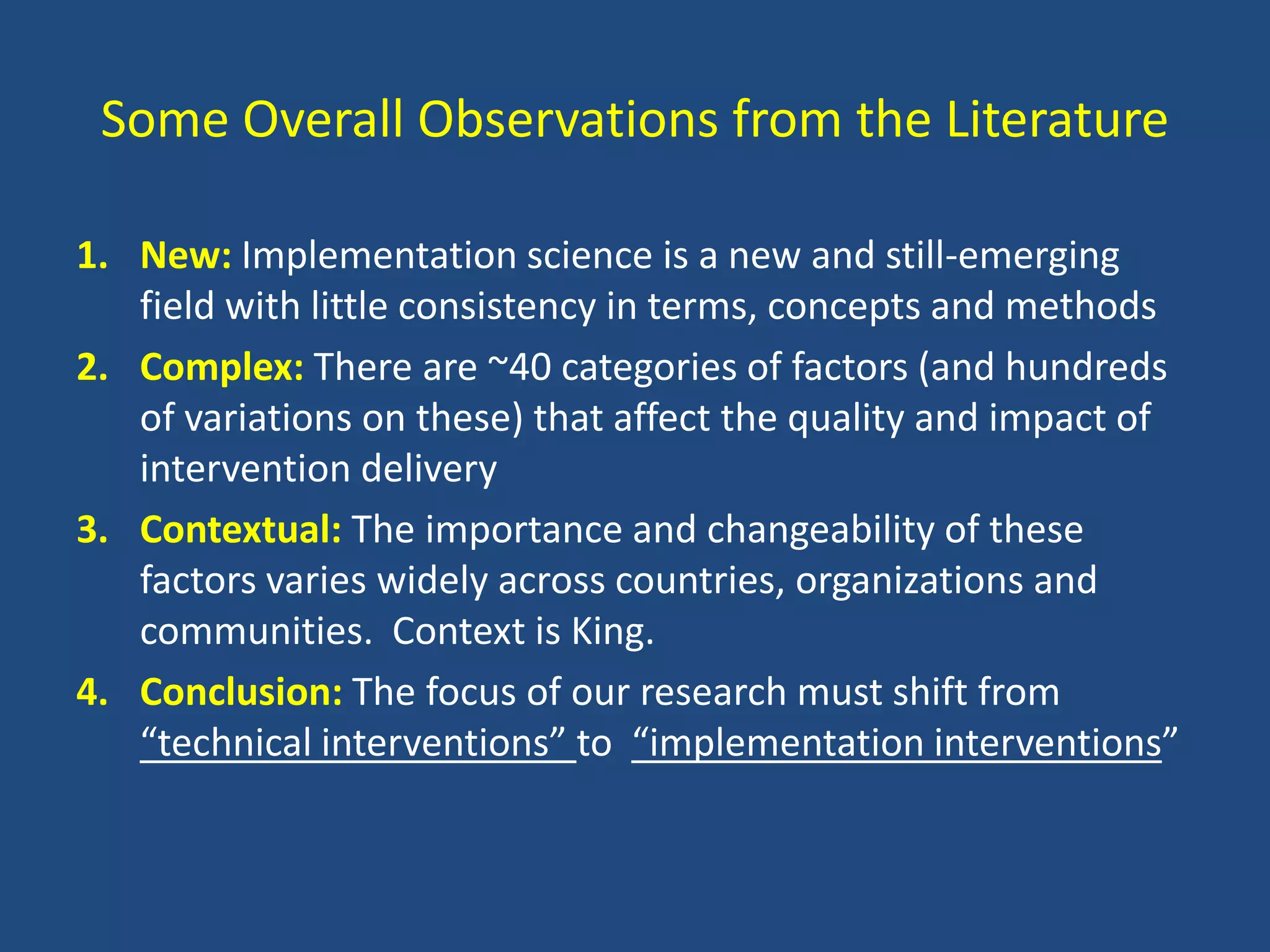 Some Overall Observations from the Literature

1. New: Implementation science is a new and still-emerging
   field with little consistency in terms, concepts and methods
2. Complex: There are ~40 categories of factors (and hundreds
   of variations on these) that affect the quality and impact of
   intervention delivery
3. Contextual: The importance and changeability of these
   factors varies widely across countries, organizations and
   communities. Context is King.
4. Conclusion: The focus of our research must shift from
   “technical interventions” to “implementation interventions”
 