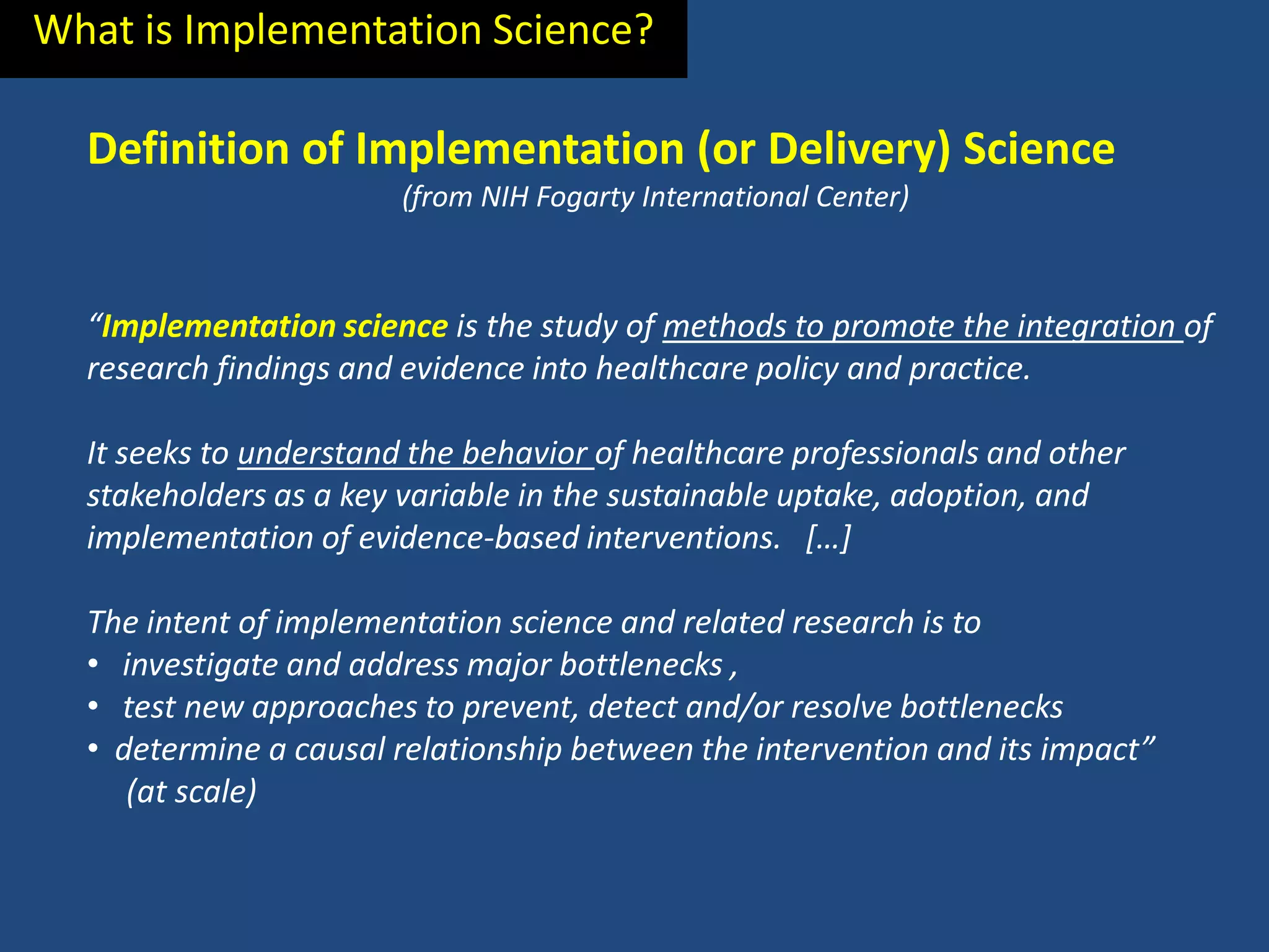 What is Implementation Science?

  Definition of Implementation (or Delivery) Science
                        (from NIH Fogarty International Center)



  “Implementation science is the study of methods to promote the integration of
  research findings and evidence into healthcare policy and practice.

  It seeks to understand the behavior of healthcare professionals and other
  stakeholders as a key variable in the sustainable uptake, adoption, and
  implementation of evidence-based interventions. […]

  The intent of implementation science and related research is to
  • investigate and address major bottlenecks ,
  • test new approaches to prevent, detect and/or resolve bottlenecks
  • determine a causal relationship between the intervention and its impact”
     (at scale)
 