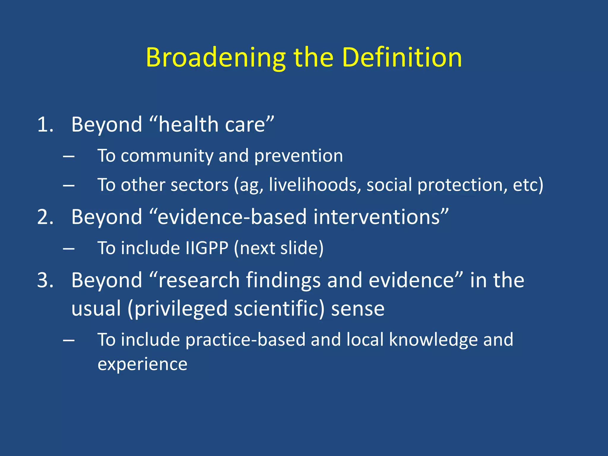 Broadening the Definition

1. Beyond “health care”
  –   To community and prevention
  –   To other sectors (ag, livelihoods, social protection, etc)
2. Beyond “evidence-based interventions”
  –   To include IIGPP (next slide)
3. Beyond “research findings and evidence” in the
   usual (privileged scientific) sense
  –   To include practice-based and local knowledge and
      experience
 