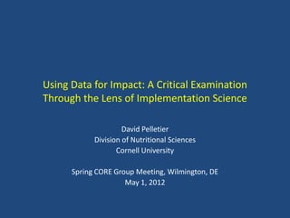 Using Data for Impact: A Critical Examination
Through the Lens of Implementation Science

                     David Pelletier
            Division of Nutritional Sciences
                   Cornell University

      Spring CORE Group Meeting, Wilmington, DE
                     May 1, 2012
 