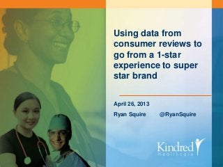 KINDRED HEALTHCARE Continue the Care
Using data from
consumer reviews to
go from a 1-star
experience to super
star brand
April 26, 2013
Ryan Squire @RyanSquire
 