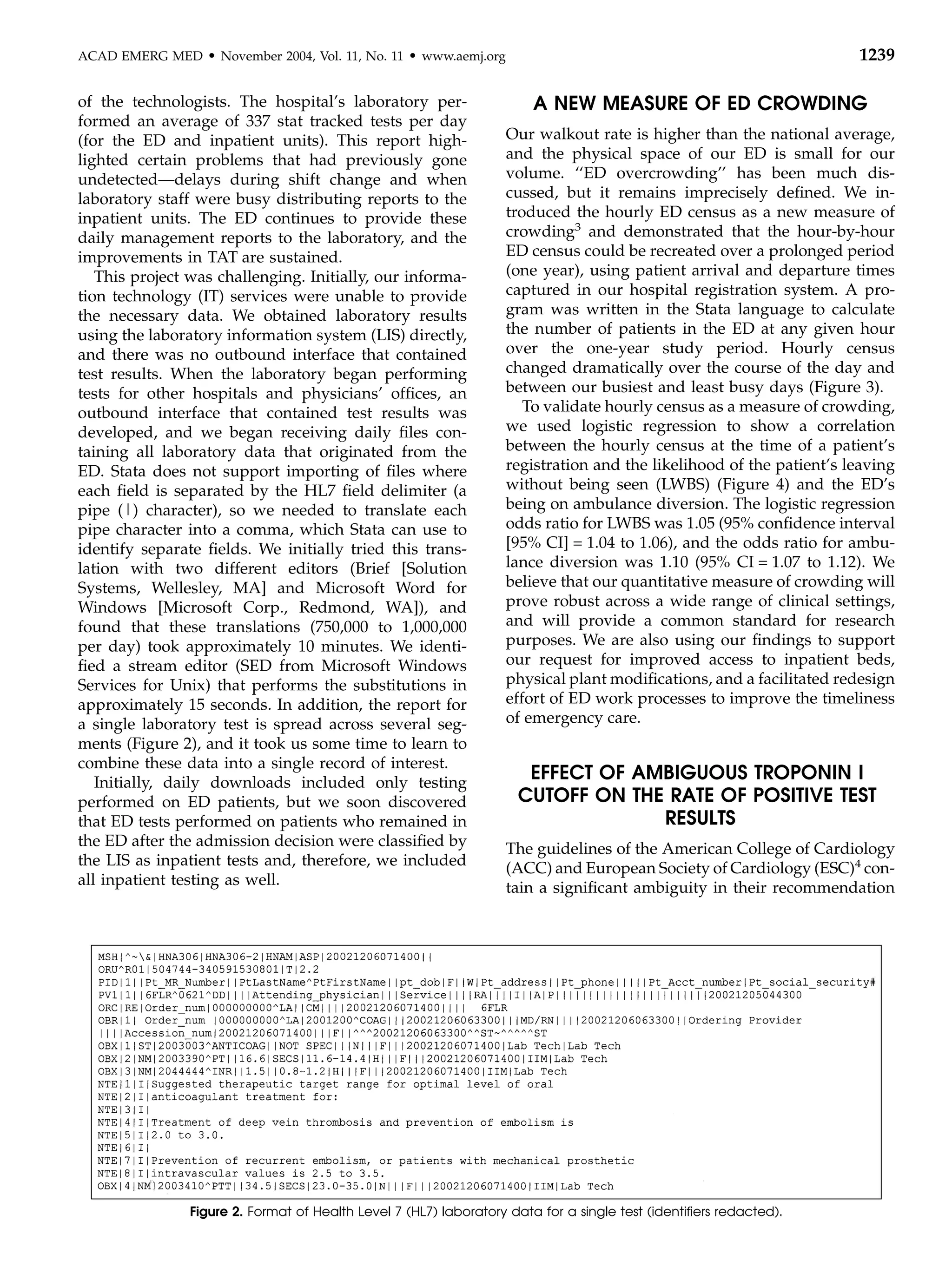ACAD EMERG MED     d   November 2004, Vol. 11, No. 11   d   www.aemj.org                                                     1239

of the technologists. The hospital’s laboratory per-                          A NEW MEASURE OF ED CROWDING
formed an average of 337 stat tracked tests per day
(for the ED and inpatient units). This report high-                        Our walkout rate is higher than the national average,
lighted certain problems that had previously gone                          and the physical space of our ED is small for our
undetected—delays during shift change and when                             volume. ‘‘ED overcrowding’’ has been much dis-
laboratory staff were busy distributing reports to the                     cussed, but it remains imprecisely deﬁned. We in-
inpatient units. The ED continues to provide these                         troduced the hourly ED census as a new measure of
daily management reports to the laboratory, and the                        crowding3 and demonstrated that the hour-by-hour
improvements in TAT are sustained.                                         ED census could be recreated over a prolonged period
   This project was challenging. Initially, our informa-                   (one year), using patient arrival and departure times
tion technology (IT) services were unable to provide                       captured in our hospital registration system. A pro-
the necessary data. We obtained laboratory results                         gram was written in the Stata language to calculate
using the laboratory information system (LIS) directly,                    the number of patients in the ED at any given hour
and there was no outbound interface that contained                         over the one-year study period. Hourly census
test results. When the laboratory began performing                         changed dramatically over the course of the day and
tests for other hospitals and physicians’ ofﬁces, an                       between our busiest and least busy days (Figure 3).
outbound interface that contained test results was                            To validate hourly census as a measure of crowding,
developed, and we began receiving daily ﬁles con-                          we used logistic regression to show a correlation
taining all laboratory data that originated from the                       between the hourly census at the time of a patient’s
ED. Stata does not support importing of ﬁles where                         registration and the likelihood of the patient’s leaving
each ﬁeld is separated by the HL7 ﬁeld delimiter (a                        without being seen (LWBS) (Figure 4) and the ED’s
pipe (|) character), so we needed to translate each                        being on ambulance diversion. The logistic regression
pipe character into a comma, which Stata can use to                        odds ratio for LWBS was 1.05 (95% conﬁdence interval
identify separate ﬁelds. We initially tried this trans-                    [95% CI] = 1.04 to 1.06), and the odds ratio for ambu-
lation with two different editors (Brief [Solution                         lance diversion was 1.10 (95% CI = 1.07 to 1.12). We
Systems, Wellesley, MA] and Microsoft Word for                             believe that our quantitative measure of crowding will
Windows [Microsoft Corp., Redmond, WA]), and                               prove robust across a wide range of clinical settings,
found that these translations (750,000 to 1,000,000                        and will provide a common standard for research
per day) took approximately 10 minutes. We identi-                         purposes. We are also using our ﬁndings to support
ﬁed a stream editor (SED from Microsoft Windows                            our request for improved access to inpatient beds,
Services for Unix) that performs the substitutions in                      physical plant modiﬁcations, and a facilitated redesign
approximately 15 seconds. In addition, the report for                      effort of ED work processes to improve the timeliness
a single laboratory test is spread across several seg-                     of emergency care.
ments (Figure 2), and it took us some time to learn to
combine these data into a single record of interest.
   Initially, daily downloads included only testing
                                                                             EFFECT OF AMBIGUOUS TROPONIN I
performed on ED patients, but we soon discovered                            CUTOFF ON THE RATE OF POSITIVE TEST
that ED tests performed on patients who remained in                                      RESULTS
the ED after the admission decision were classiﬁed by                      The guidelines of the American College of Cardiology
the LIS as inpatient tests and, therefore, we included                     (ACC) and European Society of Cardiology (ESC)4 con-
all inpatient testing as well.                                             tain a signiﬁcant ambiguity in their recommendation




                Figure 2. Format of Health Level 7 (HL7) laboratory data for a single test (identiﬁers redacted).
 