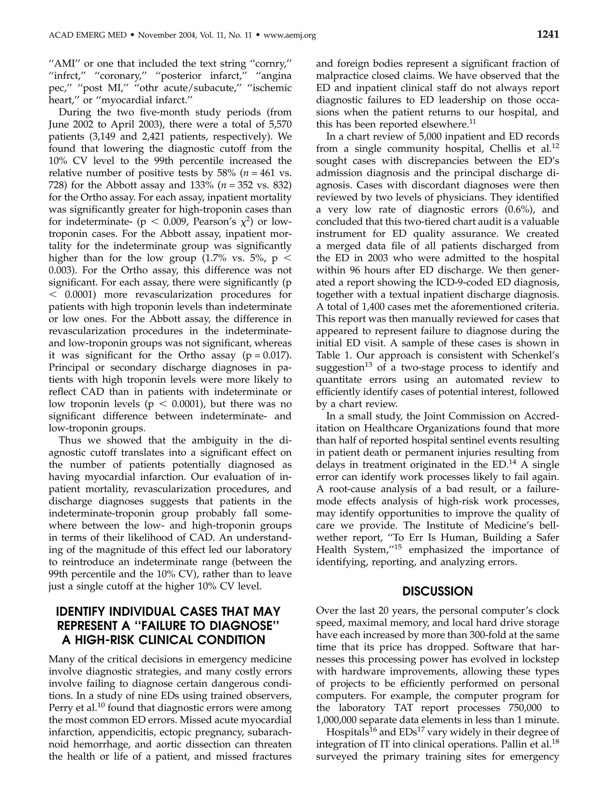ACAD EMERG MED     d   November 2004, Vol. 11, No. 11   d   www.aemj.org                                                        1241

‘‘AMI’’ or one that included the text string ‘‘cornry,’’                   and foreign bodies represent a signiﬁcant fraction of
‘‘infrct,’’ ‘‘coronary,’’ ‘‘posterior infarct,’’ ‘‘angina                  malpractice closed claims. We have observed that the
pec,’’ ‘‘post MI,’’ ‘‘othr acute/subacute,’’ ‘‘ischemic                    ED and inpatient clinical staff do not always report
heart,’’ or ‘‘myocardial infarct.’’                                        diagnostic failures to ED leadership on those occa-
   During the two ﬁve-month study periods (from                            sions when the patient returns to our hospital, and
June 2002 to April 2003), there were a total of 5,570                      this has been reported elsewhere.11
patients (3,149 and 2,421 patients, respectively). We                         In a chart review of 5,000 inpatient and ED records
found that lowering the diagnostic cutoff from the                         from a single community hospital, Chellis et al.12
10% CV level to the 99th percentile increased the                          sought cases with discrepancies between the ED’s
relative number of positive tests by 58% (n = 461 vs.                      admission diagnosis and the principal discharge di-
728) for the Abbott assay and 133% (n = 352 vs. 832)                       agnosis. Cases with discordant diagnoses were then
for the Ortho assay. For each assay, inpatient mortality                   reviewed by two levels of physicians. They identiﬁed
was signiﬁcantly greater for high-troponin cases than                      a very low rate of diagnostic errors (0.6%), and
for indeterminate- (p , 0.009, Pearson’s x2) or low-                       concluded that this two-tiered chart audit is a valuable
troponin cases. For the Abbott assay, inpatient mor-                       instrument for ED quality assurance. We created
tality for the indeterminate group was signiﬁcantly                        a merged data ﬁle of all patients discharged from
higher than for the low group (1.7% vs. 5%, p ,                            the ED in 2003 who were admitted to the hospital
0.003). For the Ortho assay, this difference was not                       within 96 hours after ED discharge. We then gener-
signiﬁcant. For each assay, there were signiﬁcantly (p                     ated a report showing the ICD-9-coded ED diagnosis,
, 0.0001) more revascularization procedures for                            together with a textual inpatient discharge diagnosis.
patients with high troponin levels than indeterminate                      A total of 1,400 cases met the aforementioned criteria.
or low ones. For the Abbott assay, the difference in                       This report was then manually reviewed for cases that
revascularization procedures in the indeterminate-                         appeared to represent failure to diagnose during the
and low-troponin groups was not signiﬁcant, whereas                        initial ED visit. A sample of these cases is shown in
it was signiﬁcant for the Ortho assay (p = 0.017).                         Table 1. Our approach is consistent with Schenkel’s
Principal or secondary discharge diagnoses in pa-                          suggestion13 of a two-stage process to identify and
tients with high troponin levels were more likely to                       quantitate errors using an automated review to
reﬂect CAD than in patients with indeterminate or                          efﬁciently identify cases of potential interest, followed
low troponin levels (p , 0.0001), but there was no                         by a chart review.
signiﬁcant difference between indeterminate- and                              In a small study, the Joint Commission on Accred-
low-troponin groups.                                                       itation on Healthcare Organizations found that more
   Thus we showed that the ambiguity in the di-                            than half of reported hospital sentinel events resulting
agnostic cutoff translates into a signiﬁcant effect on                     in patient death or permanent injuries resulting from
the number of patients potentially diagnosed as                            delays in treatment originated in the ED.14 A single
having myocardial infarction. Our evaluation of in-                        error can identify work processes likely to fail again.
patient mortality, revascularization procedures, and                       A root-cause analysis of a bad result, or a failure-
discharge diagnoses suggests that patients in the                          mode effects analysis of high-risk work processes,
indeterminate-troponin group probably fall some-                           may identify opportunities to improve the quality of
where between the low- and high-troponin groups                            care we provide. The Institute of Medicine’s bell-
in terms of their likelihood of CAD. An understand-                        wether report, ‘‘To Err Is Human, Building a Safer
ing of the magnitude of this effect led our laboratory                     Health System,’’15 emphasized the importance of
to reintroduce an indeterminate range (between the                         identifying, reporting, and analyzing errors.
99th percentile and the 10% CV), rather than to leave
just a single cutoff at the higher 10% CV level.
                                                                                               DISCUSSION
 IDENTIFY INDIVIDUAL CASES THAT MAY                                        Over the last 20 years, the personal computer’s clock
 REPRESENT A ‘‘FAILURE TO DIAGNOSE’’                                       speed, maximal memory, and local hard drive storage
                                                                           have each increased by more than 300-fold at the same
  A HIGH-RISK CLINICAL CONDITION                                           time that its price has dropped. Software that har-
Many of the critical decisions in emergency medicine                       nesses this processing power has evolved in lockstep
involve diagnostic strategies, and many costly errors                      with hardware improvements, allowing these types
involve failing to diagnose certain dangerous condi-                       of projects to be efﬁciently performed on personal
tions. In a study of nine EDs using trained observers,                     computers. For example, the computer program for
Perry et al.10 found that diagnostic errors were among                     the laboratory TAT report processes 750,000 to
the most common ED errors. Missed acute myocardial                         1,000,000 separate data elements in less than 1 minute.
infarction, appendicitis, ectopic pregnancy, subarach-                        Hospitals16 and EDs17 vary widely in their degree of
noid hemorrhage, and aortic dissection can threaten                        integration of IT into clinical operations. Pallin et al.18
the health or life of a patient, and missed fractures                      surveyed the primary training sites for emergency
 