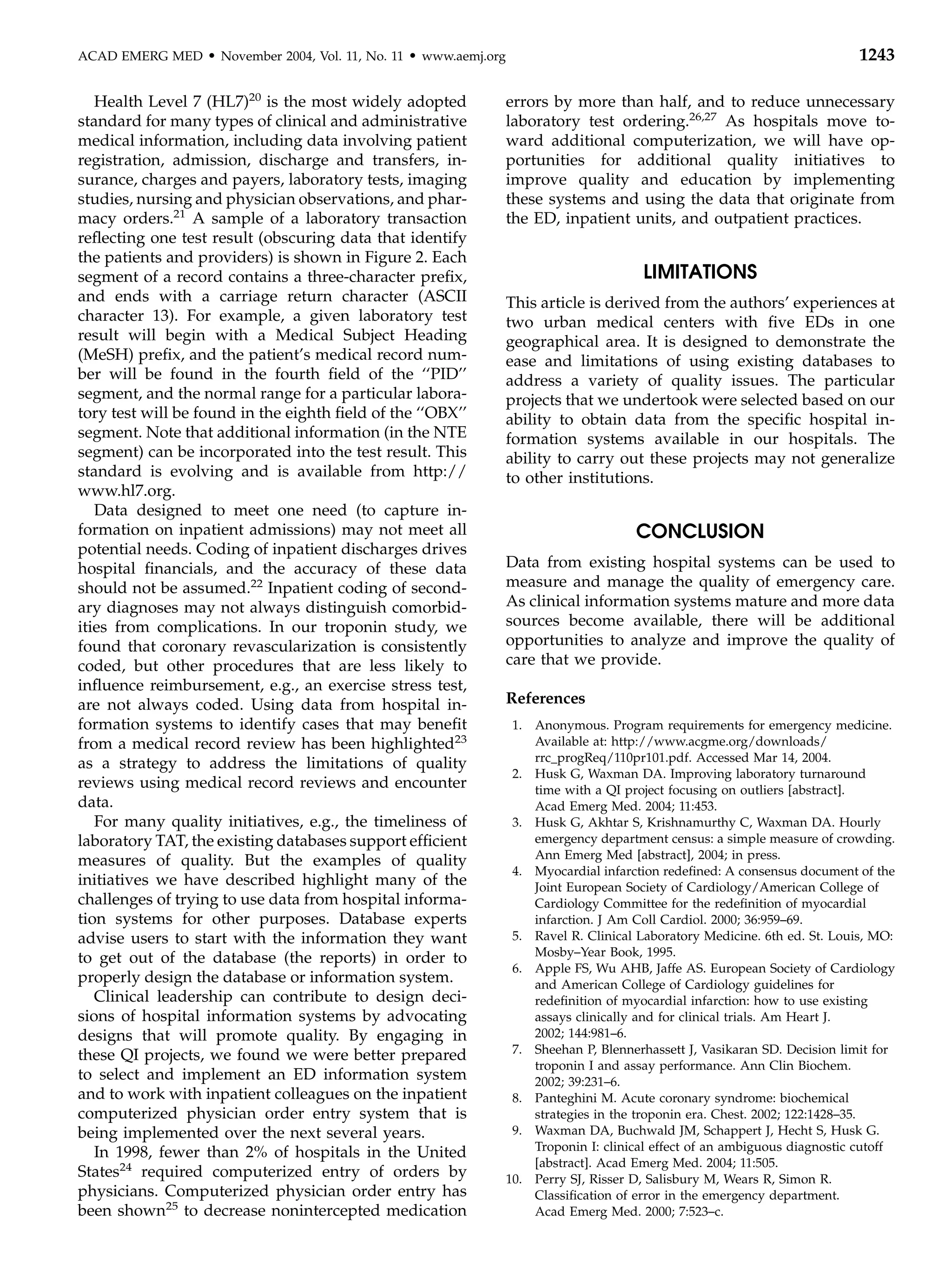 ACAD EMERG MED     d   November 2004, Vol. 11, No. 11   d   www.aemj.org                                                              1243

   Health Level 7 (HL7)20 is the most widely adopted                       errors by more than half, and to reduce unnecessary
standard for many types of clinical and administrative                     laboratory test ordering.26,27 As hospitals move to-
medical information, including data involving patient                      ward additional computerization, we will have op-
registration, admission, discharge and transfers, in-                      portunities for additional quality initiatives to
surance, charges and payers, laboratory tests, imaging                     improve quality and education by implementing
studies, nursing and physician observations, and phar-                     these systems and using the data that originate from
macy orders.21 A sample of a laboratory transaction                        the ED, inpatient units, and outpatient practices.
reﬂecting one test result (obscuring data that identify
the patients and providers) is shown in Figure 2. Each
segment of a record contains a three-character preﬁx,                                            LIMITATIONS
and ends with a carriage return character (ASCII                           This article is derived from the authors’ experiences at
character 13). For example, a given laboratory test                        two urban medical centers with ﬁve EDs in one
result will begin with a Medical Subject Heading                           geographical area. It is designed to demonstrate the
(MeSH) preﬁx, and the patient’s medical record num-                        ease and limitations of using existing databases to
ber will be found in the fourth ﬁeld of the ‘‘PID’’                        address a variety of quality issues. The particular
segment, and the normal range for a particular labora-                     projects that we undertook were selected based on our
tory test will be found in the eighth ﬁeld of the ‘‘OBX’’                  ability to obtain data from the speciﬁc hospital in-
segment. Note that additional information (in the NTE                      formation systems available in our hospitals. The
segment) can be incorporated into the test result. This                    ability to carry out these projects may not generalize
standard is evolving and is available from http://                         to other institutions.
www.hl7.org.
   Data designed to meet one need (to capture in-
formation on inpatient admissions) may not meet all                                             CONCLUSION
potential needs. Coding of inpatient discharges drives
hospital ﬁnancials, and the accuracy of these data                         Data from existing hospital systems can be used to
should not be assumed.22 Inpatient coding of second-                       measure and manage the quality of emergency care.
ary diagnoses may not always distinguish comorbid-                         As clinical information systems mature and more data
ities from complications. In our troponin study, we                        sources become available, there will be additional
found that coronary revascularization is consistently                      opportunities to analyze and improve the quality of
coded, but other procedures that are less likely to                        care that we provide.
inﬂuence reimbursement, e.g., an exercise stress test,
are not always coded. Using data from hospital in-                         References
formation systems to identify cases that may beneﬁt                         1. Anonymous. Program requirements for emergency medicine.
from a medical record review has been highlighted23                            Available at: http://www.acgme.org/downloads/
as a strategy to address the limitations of quality                            rrc_progReq/110pr101.pdf. Accessed Mar 14, 2004.
                                                                            2. Husk G, Waxman DA. Improving laboratory turnaround
reviews using medical record reviews and encounter                             time with a QI project focusing on outliers [abstract].
data.                                                                          Acad Emerg Med. 2004; 11:453.
   For many quality initiatives, e.g., the timeliness of                    3. Husk G, Akhtar S, Krishnamurthy C, Waxman DA. Hourly
laboratory TAT, the existing databases support efﬁcient                        emergency department census: a simple measure of crowding.
measures of quality. But the examples of quality                               Ann Emerg Med [abstract], 2004; in press.
                                                                            4. Myocardial infarction redeﬁned: A consensus document of the
initiatives we have described highlight many of the                            Joint European Society of Cardiology/American College of
challenges of trying to use data from hospital informa-                        Cardiology Committee for the redeﬁnition of myocardial
tion systems for other purposes. Database experts                              infarction. J Am Coll Cardiol. 2000; 36:959–69.
advise users to start with the information they want                        5. Ravel R. Clinical Laboratory Medicine. 6th ed. St. Louis, MO:
to get out of the database (the reports) in order to                           Mosby–Year Book, 1995.
                                                                            6. Apple FS, Wu AHB, Jaffe AS. European Society of Cardiology
properly design the database or information system.                            and American College of Cardiology guidelines for
   Clinical leadership can contribute to design deci-                          redeﬁnition of myocardial infarction: how to use existing
sions of hospital information systems by advocating                            assays clinically and for clinical trials. Am Heart J.
designs that will promote quality. By engaging in                              2002; 144:981–6.
these QI projects, we found we were better prepared                         7. Sheehan P, Blennerhassett J, Vasikaran SD. Decision limit for
                                                                               troponin I and assay performance. Ann Clin Biochem.
to select and implement an ED information system                               2002; 39:231–6.
and to work with inpatient colleagues on the inpatient                      8. Panteghini M. Acute coronary syndrome: biochemical
computerized physician order entry system that is                              strategies in the troponin era. Chest. 2002; 122:1428–35.
being implemented over the next several years.                              9. Waxman DA, Buchwald JM, Schappert J, Hecht S, Husk G.
   In 1998, fewer than 2% of hospitals in the United                           Troponin I: clinical effect of an ambiguous diagnostic cutoff
                                                                               [abstract]. Acad Emerg Med. 2004; 11:505.
States24 required computerized entry of orders by                          10. Perry SJ, Risser D, Salisbury M, Wears R, Simon R.
physicians. Computerized physician order entry has                             Classiﬁcation of error in the emergency department.
been shown25 to decrease nonintercepted medication                             Acad Emerg Med. 2000; 7:523–c.
 