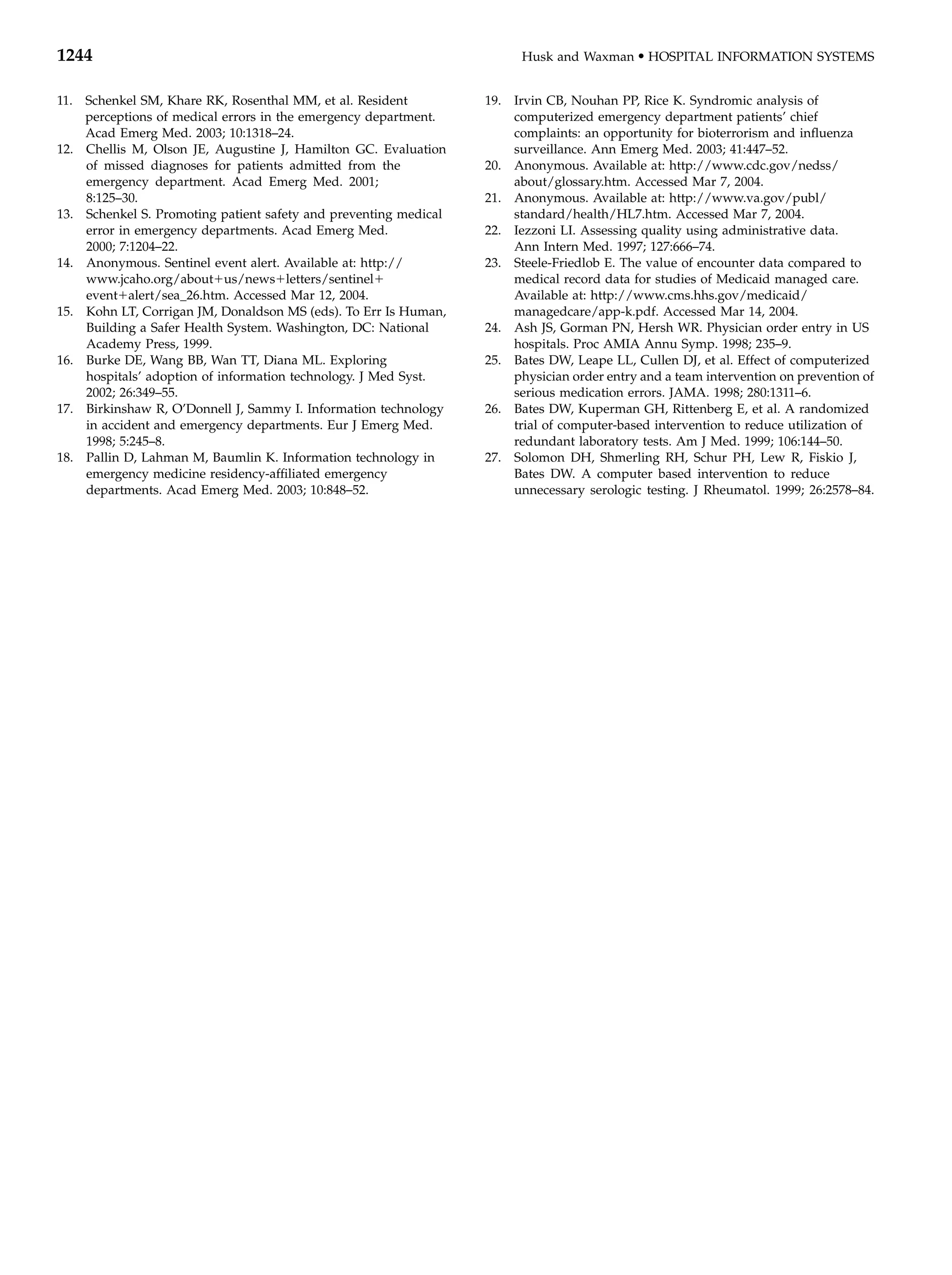 1244                                                                    Husk and Waxman     d   HOSPITAL INFORMATION SYSTEMS


11. Schenkel SM, Khare RK, Rosenthal MM, et al. Resident          19. Irvin CB, Nouhan PP, Rice K. Syndromic analysis of
    perceptions of medical errors in the emergency department.        computerized emergency department patients’ chief
    Acad Emerg Med. 2003; 10:1318–24.                                 complaints: an opportunity for bioterrorism and inﬂuenza
12. Chellis M, Olson JE, Augustine J, Hamilton GC. Evaluation         surveillance. Ann Emerg Med. 2003; 41:447–52.
    of missed diagnoses for patients admitted from the            20. Anonymous. Available at: http://www.cdc.gov/nedss/
    emergency department. Acad Emerg Med. 2001;                       about/glossary.htm. Accessed Mar 7, 2004.
    8:125–30.                                                     21. Anonymous. Available at: http://www.va.gov/publ/
13. Schenkel S. Promoting patient safety and preventing medical       standard/health/HL7.htm. Accessed Mar 7, 2004.
    error in emergency departments. Acad Emerg Med.               22. Iezzoni LI. Assessing quality using administrative data.
    2000; 7:1204–22.                                                  Ann Intern Med. 1997; 127:666–74.
14. Anonymous. Sentinel event alert. Available at: http://        23. Steele-Friedlob E. The value of encounter data compared to
    www.jcaho.org/about1us/news1letters/sentinel1                     medical record data for studies of Medicaid managed care.
    event1alert/sea_26.htm. Accessed Mar 12, 2004.                    Available at: http://www.cms.hhs.gov/medicaid/
15. Kohn LT, Corrigan JM, Donaldson MS (eds). To Err Is Human,        managedcare/app-k.pdf. Accessed Mar 14, 2004.
    Building a Safer Health System. Washington, DC: National      24. Ash JS, Gorman PN, Hersh WR. Physician order entry in US
    Academy Press, 1999.                                              hospitals. Proc AMIA Annu Symp. 1998; 235–9.
16. Burke DE, Wang BB, Wan TT, Diana ML. Exploring                25. Bates DW, Leape LL, Cullen DJ, et al. Effect of computerized
    hospitals’ adoption of information technology. J Med Syst.        physician order entry and a team intervention on prevention of
    2002; 26:349–55.                                                  serious medication errors. JAMA. 1998; 280:1311–6.
17. Birkinshaw R, O’Donnell J, Sammy I. Information technology    26. Bates DW, Kuperman GH, Rittenberg E, et al. A randomized
    in accident and emergency departments. Eur J Emerg Med.           trial of computer-based intervention to reduce utilization of
    1998; 5:245–8.                                                    redundant laboratory tests. Am J Med. 1999; 106:144–50.
18. Pallin D, Lahman M, Baumlin K. Information technology in      27. Solomon DH, Shmerling RH, Schur PH, Lew R, Fiskio J,
    emergency medicine residency-afﬁliated emergency                  Bates DW. A computer based intervention to reduce
    departments. Acad Emerg Med. 2003; 10:848–52.                     unnecessary serologic testing. J Rheumatol. 1999; 26:2578–84.
 