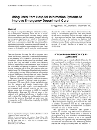 ACAD EMERG MED       d   November 2004, Vol. 11, No. 11   d   www.aemj.org                                                         1237




      Using Data from Hospital Information Systems to
      Improve Emergency Department Care
                                                                         Gregg Husk, MD, Daniel A. Waxman, MD
Abstract
The ubiquity of computerized hospital information systems,                   of detail that can be used to educate staff and improve the
and of inexpensive computing power, has led to an un-                        quality of care emergency physicians offer their patients.
precedented opportunity to use electronic data for quality                   In this article, the authors describe ﬁve such projects that
improvement projects and for research. Although hospitals                    they have performed and use these examples as a basis for
and emergency departments vary widely in their degree of                     discussion of some of the methods and logistical chal-
integration of information technology into clinical opera-                   lenges of undertaking such projects. Key words: hospital in-
tions, most have computer systems that manage emergency                      formation systems; quality improvement; emergency health
department registration, admission–discharge–transfer in-                    services. ACADEMIC EMERGENCY MEDICINE 2004;
formation, billing, and laboratory and radiology data. These                 11:1237–1244.
systems are designed for speciﬁc tasks, but contain a wealth



Over the last two decades, the microcomputer revo-                               FOLLOW-UP INFORMATION FOR ED
lution has brought processing power and mass storage                                      ADMISSIONS
to the desktop of inexpensive personal computers.
E-mail and Internet access, ensuring scheduled back-                         Although follow-up of patients admitted from the ED
ups of data, and the need to move data between                               is a requirement for residents training in emergency
different hospital information systems have catalyzed                        medicine,1 the logistics of doing so are often cumber-
the networking of hospital computers. Standardiza-                           some, and, in our experience, residents and attending
tion of formatting of medical information using the                          physicians do not always follow-up on cases of educa-
Health Level 7 (HL7) standard has facilitated sharing                        tional value. We have designed a quarterly report that
of information between different hospital information                        provides follow-up information for each resident and
systems. Middleware formats data and routes the data                         attending physician on every patient whom they have
to different applications and network destinations.                          admitted. This report includes the admitting diagnosis,
   Data from these ubiquitous information systems are                        the length of hospital stay, the principal discharge
a rich source for study of a broad range of emergency                        diagnosis, the principal inpatient procedure, and the
department (ED) issues, both clinical and administra-                        patient’s discharge status (Figure 1).
tive, for research and quality improvement (QI)                                 For this project, the ED uses two monthly down-
purposes. In this article, we give examples of quality                       loads. One ﬁle contains each ED patient’s demo-
improvement and research projects we have per-                               graphic and ﬁnancial information, date and time of
formed using data commonly available in hospital                             ED arrival and discharge, up to two ED providers, ED
administrative databases. We discuss some of the                             diagnosis, and the patient’s disposition. The ED also
methods and logistical challenges of implementing                            receives a monthly ﬁle containing all inpatient dis-
such projects. Our facility is a multihospital network;                      charges, including coded diagnoses, procedures, and
most of the projects described use data from our                             the patient’s discharge status. These downloads are
primary site, an 894-bed teaching hospital with 65,000                       imported into Stata (StataCorp, College Station, TX),
ED visits annually.                                                          a data-management language, to manipulate the data.
                                                                             To combine information from the ED and inpatient
                                                                             monthly ﬁle, the medical record number and admis-
                                                                             sion date are used to match records.
                                                                                This approach has limitations. This system is
                                                                             passive and succeeds only if the individual clinicians
From the Department of Emergency Medicine, Beth Israel Medical               read their reports and identify cases of interest. A
Center (GH, DAW), New York, NY.                                              given patient may have more than one ED attending
Address for correspondence and reprints: Gregg Husk, MD,                     physician or resident involved in his or her care but,
Emergency Medicine, Beth Israel Medical Center, First Avenue
and 16th Street, New York, NY 10003. Fax: 212-420-2863; e-mail:
                                                                             until recently, we captured only one attending physi-
ghusk@bethisraelny.org.                                                      cian and one resident in the data. Data entry person-
doi:10.1197/j.aem.2004.08.019                                                nel did not always accurately enter the involved ED
 