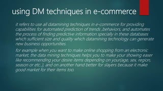 using DM techniques in e-commerce
it refers to use all datamining techniques in e-commerce for providing
capabilities for automated prediction of trends ,behaviors, and automates
the process of finding predictive information specially in these databases
which sufficient size and quality which datamining technology can generate
new business opportunities.
for example when you want to make online shopping from an electronic
market, the data mining techniques helps you to make your showing easer
like recommending your desire items depending on your(age, sex, region,
season or etc..), and on another hand better for slayers because it make
good market for their items too.
 