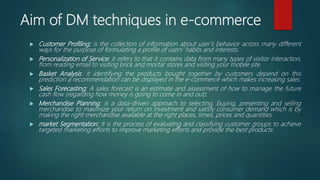 Aim of DM techniques in e-commerce
 Customer Profiling: is the collection of information about user’s behavior across many different
ways for the purpose of formulating a profile of users' habits and interests.
 Personalization of Service: it refers to that it contains data from many types of visitor interaction,
from reading email to visiting brick and mortar stores and visiting your mobile site.
 Basket Analysis: it identifying the products bought together by customers depend on this
prediction a recommendation can be displayed in the e-commerce which makes increasing sales
 Sales Forecasting: A sales forecast is an estimate and assessment of how to manage the future
cash flow (regarding how money is going to come in and out).
 Merchandise Planning: is a data-driven approach to selecting, buying, presenting and selling
merchandise to maximize your return on investment and satisfy consumer demand which is by
making the right merchandise available at the right places, times, prices and quantities.
 market Segmentation: It is the process of evaluating and classifying customer groups to achieve
targeted marketing efforts to improve marketing efforts and provide the best products.
 