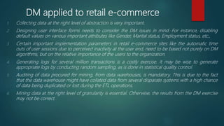 DM applied to retail e-commerce
1. Collecting data at the right level of abstraction is very important.
2. Designing user interface forms needs to consider the DM issues in mind. For instance, disabling
default values on various important attributes like Gender, Marital status, Employment status, etc.,
3. Certain important implementation parameters in retail e-commerce sites like the automatic time
outs of user sessions due to perceived inactivity at the user end, need to be based not purely on DM
algorithms, but on the relative importance of the users to the organization.
4. Generating logs for several million transactions is a costly exercise. It may be wise to generate
appropriate logs by conducting random sampling, as is done in statistical quality control.
5. Auditing of data procured for mining, from data warehouses, is mandatory. This is due to the fact
that the data warehouse might have collated data from several disparate systems with a high chance
of data being duplicated or lost during the ETL operations.
6. Mining data at the right level of granularity is essential. Otherwise, the results from the DM exercise
may not be correct.
 
