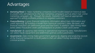 Advantages
 Marketing/Retail: it helps marketing companies build models based on historical data
to predict who will respond to the new marketing campaigns such as direct mail, online
marketing campaign…etc. Through the results, marketers will have an appropriate
approach to selling profitable products to targeted customers.
 Finance/Banking: it gives financial institutions information about loan information and
credit reporting. By building a model from historical customer’s data, the bank, and
financial institution can determine good and bad loans. In addition, data mining helps
banks detect fraudulent credit card transactions to protect credit card’s owner.
 manufacturer: By applying data mining in operational engineering data, manufacturers
can detect faulty equipment and determine optimal control parameters.
 Governments: Data mining helps government agency by digging and analyzing records
of the financial transaction to build patterns that can detect money laundering or
criminal activities.
 