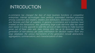 INTRODUCTION
e-commerce has changed the face of most business functions in competitive
enterprises. internet technologies have perfectly automated interface processes
among customers and retailers, retailers and distributors, distributors and factories,
and factories and their all suppliers. in general, e-commerce and e-business have
enabled on-line transactions. also, generating large-scale real-time data has never
been easier. it is only apposite to seek the services of data mining to make business
sense out of these data sets. data mining (dm) has as its dominant goal, the
generation of non-obvious yet useful information for decision makers from very
large databases. the various mechanisms of this generation include abstractions,
aggregations, summarizations, and characterizations of data.
 