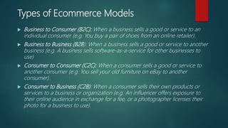 Types of Ecommerce Models
 Business to Consumer (B2C): When a business sells a good or service to an
individual consumer (e.g. You buy a pair of shoes from an online retailer).
 Business to Business (B2B): When a business sells a good or service to another
business (e.g. A business sells software-as-a-service for other businesses to
use)
 Consumer to Consumer (C2C): When a consumer sells a good or service to
another consumer (e.g. You sell your old furniture on eBay to another
consumer).
 Consumer to Business (C2B): When a consumer sells their own products or
services to a business or organization (e.g. An influencer offers exposure to
their online audience in exchange for a fee, or a photographer licenses their
photo for a business to use).
 