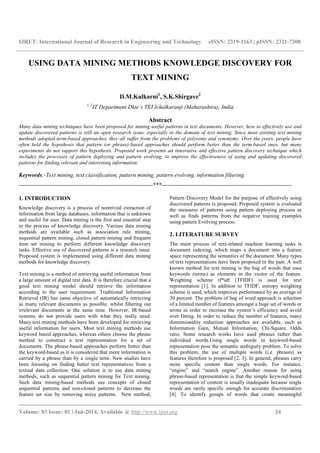 IJRET: International Journal of Research in Engineering and Technology eISSN: 2319-1163 | pISSN: 2321-7308
__________________________________________________________________________________________
Volume: 03 Issue: 01 | Jan-2014, Available @ http://www.ijret.org 24
USING DATA MINING METHODS KNOWLEDGE DISCOVERY FOR
TEXT MINING
D.M.Kulkarni1
, S.K.Shirgave2
1, 2
IT Department Dkte’s TEI Ichalkaranji (Maharashtra), India
Abstract
Many data mining techniques have been proposed for mining useful patterns in text documents. However, how to effectively use and
update discovered patterns is still an open research issue, especially in the domain of text mining. Since most existing text mining
methods adopted term-based approaches, they all suffer from the problems of polysemy and synonymy. Over the years, people have
often held the hypothesis that pattern (or phrase)-based approaches should perform better than the term-based ones, but many
experiments do not support this hypothesis. Proposed work presents an innovative and effective pattern discovery technique which
includes the processes of pattern deploying and pattern evolving, to improve the effectiveness of using and updating discovered
patterns for finding relevant and interesting information.
Keywords:-Text mining, text classification, pattern mining, pattern evolving, information filtering.
----------------------------------------------------------------------***--------------------------------------------------------------------
1. INTRODUCTION
Knowledge discovery is a process of nontrivial extraction of
information from large databases, information that is unknown
and useful for user. Data mining is the first and essential step
in the process of knowledge discovery. Various data mining
methods are available such as association rule mining,
sequential pattern mining, closed pattern mining and frequent
item set mining to perform different knowledge discovery
tasks. Effective use of discovered patterns is a research issue.
Proposed system is implemented using different data mining
methods for knowledge discovery.
Text mining is a method of retrieving useful information from
a large amount of digital text data. It is therefore crucial that a
good text mining model should retrieve the information
according to the user requirement. Traditional Information
Retrieval (IR) has same objective of automatically retrieving
as many relevant documents as possible, whilst filtering out
irrelevant documents at the same time. However, IR-based
systems do not provide users with what they really need.
Many text mining methods have been developed for retrieving
useful information for users. Most text mining methods use
keyword based approaches, whereas others choose the phrase
method to construct a text representation for a set of
documents. The phrase-based approaches perform better than
the keyword-based as it is considered that more information is
carried by a phrase than by a single term. New studies have
been focusing on finding better text representatives from a
textual data collection. One solution is to use data mining
methods, such as sequential pattern mining for Text mining.
Such data mining-based methods use concepts of closed
sequential patterns and non-closed patterns to decrease the
feature set size by removing noisy patterns. New method,
Pattern Discovery Model for the purpose of effectively using
discovered patterns is proposed. Proposed system is evaluated
the measures of patterns using pattern deploying process as
well as finds patterns from the negative training examples
using pattern Evolving process.
2. LITERATURE SURVEY
The main process of text-related machine learning tasks is
document indexing, which maps a document into a feature
space representing the semantics of the document. Many types
of text representations have been proposed in the past. A well
known method for text mining is the bag of words that uses
keywords (terms) as elements in the vector of the feature.
Weighting scheme tf*idf (TFIDF) is used for text
representation [1]. In addition to TFIDF, entropy weighting
scheme is used, which improves performance by an average of
30 percent. The problem of bag of word approach is selection
of a limited number of features amongst a huge set of words or
terms in order to increase the system’s efficiency and avoid
over fitting. In order to reduce the number of features, many
dimensionality reduction approaches are available, such as
Information Gain, Mutual Information, Chi-Square, Odds
ratio. Some research works have used phrases rather than
individual words.Using single words in keyword-based
representation pose the semantic ambiguity problem. To solve
this problem, the use of multiple words (i.e. phrases) as
features therefore is proposed [2, 3]. In general, phrases carry
more specific content than single words. For instance,
“engine” and “search engine”. Another reason for using
phrase-based representation is that the simple keyword-based
representation of content is usually inadequate because single
words are rarely specific enough for accurate discrimination
[4]. To identify groups of words that create meaningful
 