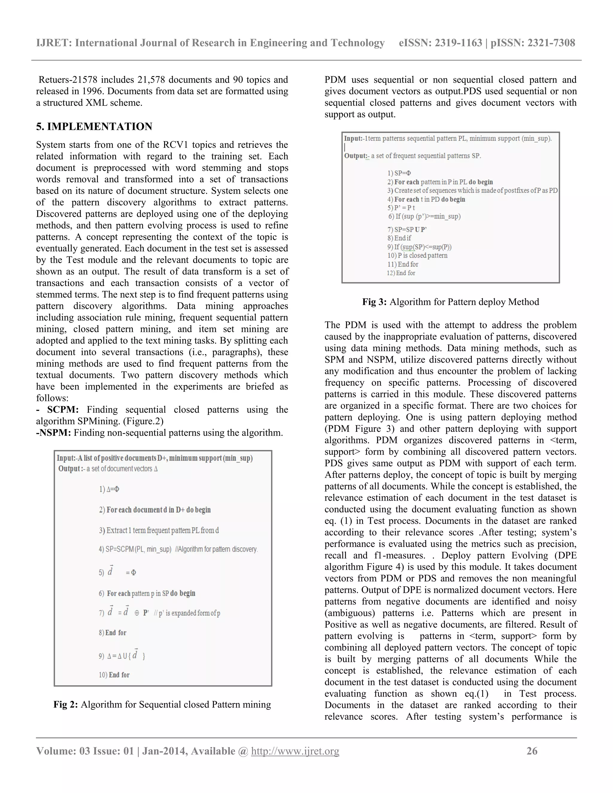IJRET: International Journal of Research in Engineering and Technology eISSN: 2319-1163 | pISSN: 2321-7308 __________________________________________________________________________________________ Volume: 03 Issue: 01 | Jan-2014, Available @ http://www.ijret.org 26 Retuers-21578 includes 21,578 documents and 90 topics and released in 1996. Documents from data set are formatted using a structured XML scheme. 5. IMPLEMENTATION System starts from one of the RCV1 topics and retrieves the related information with regard to the training set. Each document is preprocessed with word stemming and stops words removal and transformed into a set of transactions based on its nature of document structure. System selects one of the pattern discovery algorithms to extract patterns. Discovered patterns are deployed using one of the deploying methods, and then pattern evolving process is used to refine patterns. A concept representing the context of the topic is eventually generated. Each document in the test set is assessed by the Test module and the relevant documents to topic are shown as an output. The result of data transform is a set of transactions and each transaction consists of a vector of stemmed terms. The next step is to find frequent patterns using pattern discovery algorithms. Data mining approaches including association rule mining, frequent sequential pattern mining, closed pattern mining, and item set mining are adopted and applied to the text mining tasks. By splitting each document into several transactions (i.e., paragraphs), these mining methods are used to find frequent patterns from the textual documents. Two pattern discovery methods which have been implemented in the experiments are briefed as follows: - SCPM: Finding sequential closed patterns using the algorithm SPMining. (Figure.2) -NSPM: Finding non-sequential patterns using the algorithm. Fig 2: Algorithm for Sequential closed Pattern mining PDM uses sequential or non sequential closed pattern and gives document vectors as output.PDS used sequential or non sequential closed patterns and gives document vectors with support as output. Fig 3: Algorithm for Pattern deploy Method The PDM is used with the attempt to address the problem caused by the inappropriate evaluation of patterns, discovered using data mining methods. Data mining methods, such as SPM and NSPM, utilize discovered patterns directly without any modification and thus encounter the problem of lacking frequency on specific patterns. Processing of discovered patterns is carried in this module. These discovered patterns are organized in a specific format. There are two choices for pattern deploying. One is using pattern deploying method (PDM Figure 3) and other pattern deploying with support algorithms. PDM organizes discovered patterns in <term, support> form by combining all discovered pattern vectors. PDS gives same output as PDM with support of each term. After patterns deploy, the concept of topic is built by merging patterns of all documents. While the concept is established, the relevance estimation of each document in the test dataset is conducted using the document evaluating function as shown eq. (1) in Test process. Documents in the dataset are ranked according to their relevance scores .After testing; system’s performance is evaluated using the metrics such as precision, recall and f1-measures. . Deploy pattern Evolving (DPE algorithm Figure 4) is used by this module. It takes document vectors from PDM or PDS and removes the non meaningful patterns. Output of DPE is normalized document vectors. Here patterns from negative documents are identified and noisy (ambiguous) patterns i.e. Patterns which are present in Positive as well as negative documents, are filtered. Result of pattern evolving is patterns in <term, support> form by combining all deployed pattern vectors. The concept of topic is built by merging patterns of all documents While the concept is established, the relevance estimation of each document in the test dataset is conducted using the document evaluating function as shown eq.(1) in Test process. Documents in the dataset are ranked according to their relevance scores. After testing system’s performance is 