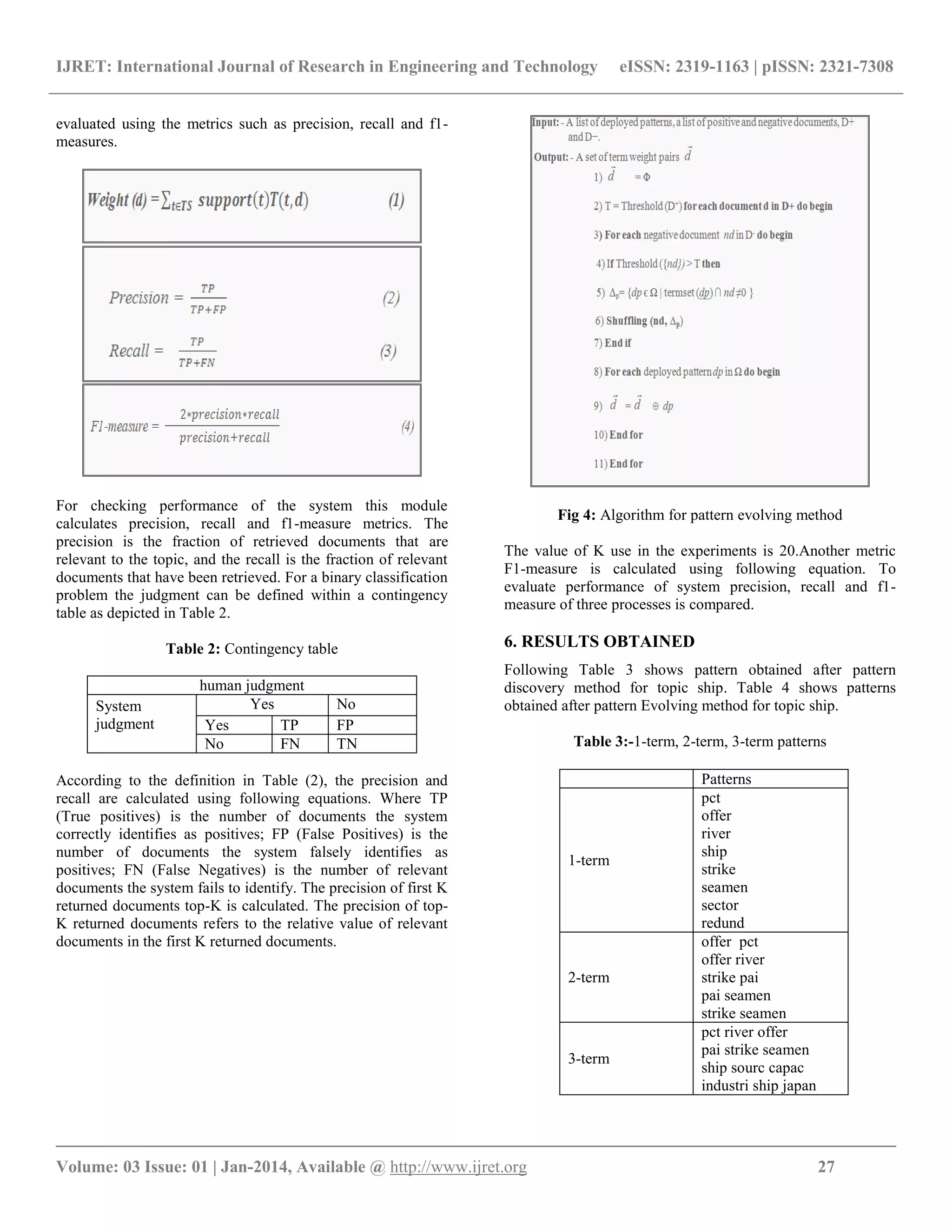 IJRET: International Journal of Research in Engineering and Technology eISSN: 2319-1163 | pISSN: 2321-7308 __________________________________________________________________________________________ Volume: 03 Issue: 01 | Jan-2014, Available @ http://www.ijret.org 27 evaluated using the metrics such as precision, recall and f1- measures. For checking performance of the system this module calculates precision, recall and f1-measure metrics. The precision is the fraction of retrieved documents that are relevant to the topic, and the recall is the fraction of relevant documents that have been retrieved. For a binary classification problem the judgment can be defined within a contingency table as depicted in Table 2. Table 2: Contingency table human judgment System judgment Yes No Yes TP FP No FN TN According to the definition in Table (2), the precision and recall are calculated using following equations. Where TP (True positives) is the number of documents the system correctly identifies as positives; FP (False Positives) is the number of documents the system falsely identifies as positives; FN (False Negatives) is the number of relevant documents the system fails to identify. The precision of first K returned documents top-K is calculated. The precision of top- K returned documents refers to the relative value of relevant documents in the first K returned documents. Fig 4: Algorithm for pattern evolving method The value of K use in the experiments is 20.Another metric F1-measure is calculated using following equation. To evaluate performance of system precision, recall and f1- measure of three processes is compared. 6. RESULTS OBTAINED Following Table 3 shows pattern obtained after pattern discovery method for topic ship. Table 4 shows patterns obtained after pattern Evolving method for topic ship. Table 3:-1-term, 2-term, 3-term patterns Patterns 1-term pct offer river ship strike seamen sector redund 2-term offer pct offer river strike pai pai seamen strike seamen 3-term pct river offer pai strike seamen ship sourc capac industri ship japan 