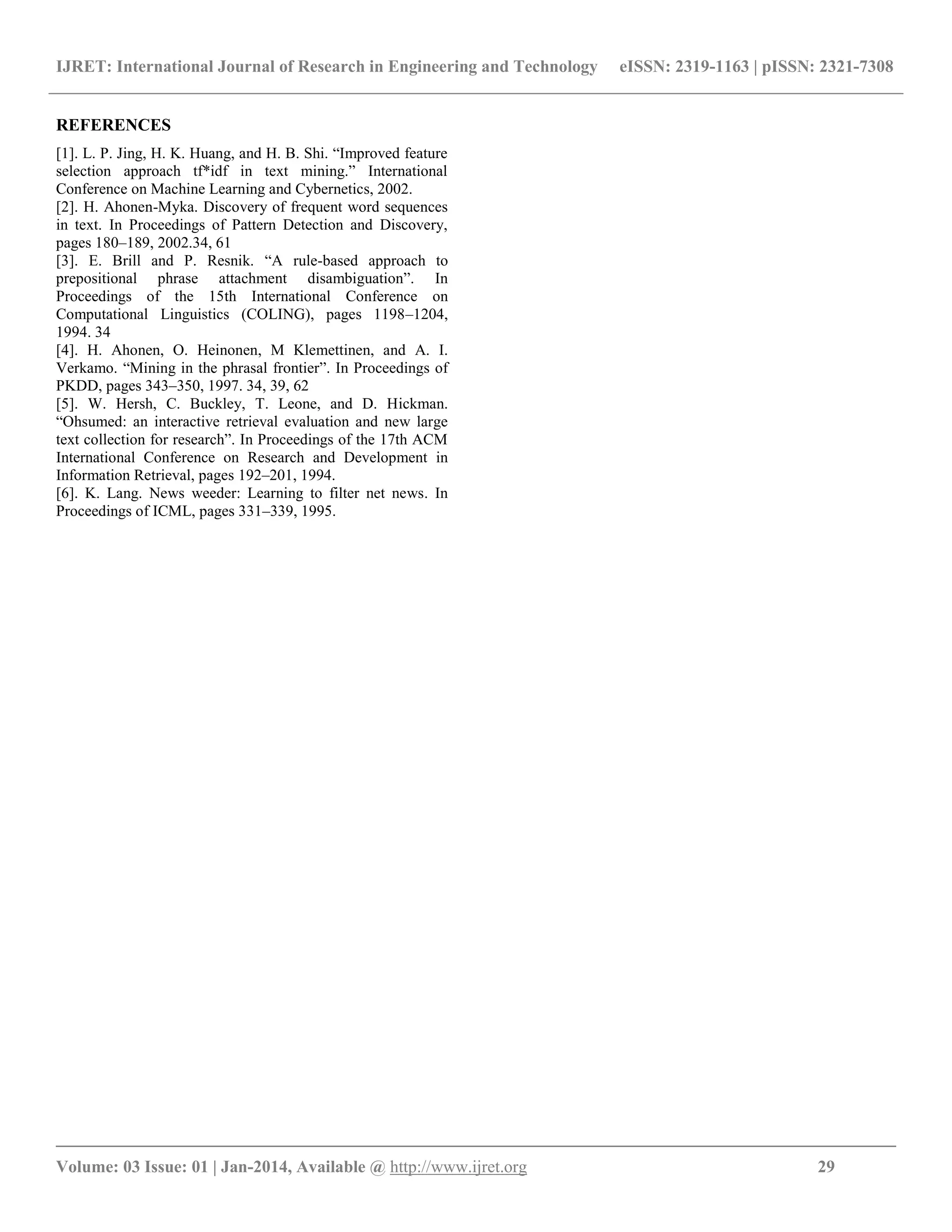 IJRET: International Journal of Research in Engineering and Technology eISSN: 2319-1163 | pISSN: 2321-7308 __________________________________________________________________________________________ Volume: 03 Issue: 01 | Jan-2014, Available @ http://www.ijret.org 29 REFERENCES [1]. L. P. Jing, H. K. Huang, and H. B. Shi. “Improved feature selection approach tf*idf in text mining.” International Conference on Machine Learning and Cybernetics, 2002. [2]. H. Ahonen-Myka. Discovery of frequent word sequences in text. In Proceedings of Pattern Detection and Discovery, pages 180–189, 2002.34, 61 [3]. E. Brill and P. Resnik. “A rule-based approach to prepositional phrase attachment disambiguation”. In Proceedings of the 15th International Conference on Computational Linguistics (COLING), pages 1198–1204, 1994. 34 [4]. H. Ahonen, O. Heinonen, M Klemettinen, and A. I. Verkamo. “Mining in the phrasal frontier”. In Proceedings of PKDD, pages 343–350, 1997. 34, 39, 62 [5]. W. Hersh, C. Buckley, T. Leone, and D. Hickman. “Ohsumed: an interactive retrieval evaluation and new large text collection for research”. In Proceedings of the 17th ACM International Conference on Research and Development in Information Retrieval, pages 192–201, 1994. [6]. K. Lang. News weeder: Learning to filter net news. In Proceedings of ICML, pages 331–339, 1995. 