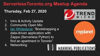 Thursday, Feb 27, 2020
1. Intro & Activity Update
2. Community Open Mic
3. Ian Whitestone: “Bootstrapping a
data-driven application with
Zappa (Serverless Python) to
find an apartment in Toronto”
4. Networking
1
ServerlessToronto.org Meetup Agenda
 