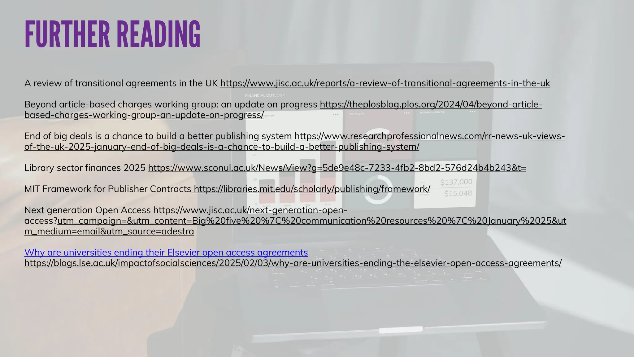 A review of transitional agreements in the UK https://www.jisc.ac.uk/reports/a-review-of-transitional-agreements-in-the-uk
Beyond article-based charges working group: an update on progress https://theplosblog.plos.org/2024/04/beyond-article-
based-charges-working-group-an-update-on-progress/
End of big deals is a chance to build a better publishing system https://www.researchprofessionalnews.com/rr-news-uk-views-
of-the-uk-2025-january-end-of-big-deals-is-a-chance-to-build-a-better-publishing-system/
Library sector finances 2025 https://www.sconul.ac.uk/News/View?g=5de9e48c-7233-4fb2-8bd2-576d24b4b243&t=
MIT Framework for Publisher Contracts https://libraries.mit.edu/scholarly/publishing/framework/
Next generation Open Access https://www.jisc.ac.uk/next-generation-open-
access?utm_campaign=&utm_content=Big%20five%20%7C%20communication%20resources%20%7C%20January%2025&ut
m_medium=email&utm_source=adestra
Why are universities ending their Elsevier open access agreements
https://blogs.lse.ac.uk/impactofsocialsciences/2025/02/03/why-are-universities-ending-the-elsevier-open-access-agreements/
 