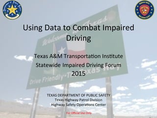 For	Oﬃcial	Use	Only	
Using	Data	to	Combat	Impaired	
Driving	
	
Texas	A&M	Transporta?on	Ins?tute	
Statewide	Impaired	Driving	Forum	
2015	
TEXAS	DEPARTMENT	OF	PUBLIC	SAFETY	
Texas	Highway	Patrol	Division	
Highway	Safety	Opera?ons	Center	
 