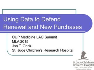 Using Data to Defend
Renewal and New Purchases
OUP Medicine LAC Summit
MLA 2015
Jan T. Orick
St. Jude Children’s Research Hospital
 