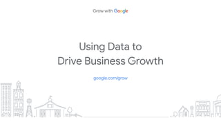 Using Data to
Drive Business Growth
google.com/grow
 