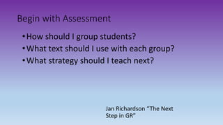 •How should I group students?
•What text should I use with each group?
•What strategy should I teach next?
Jan Richardson “The Next
Step in GR”
Begin with Assessment
 