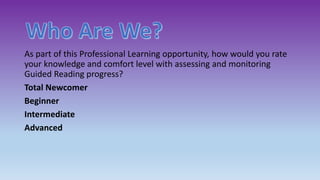 As part of this Professional Learning opportunity, how would you rate
your knowledge and comfort level with assessing and monitoring
Guided Reading progress?
Total Newcomer
Beginner
Intermediate
Advanced
 
