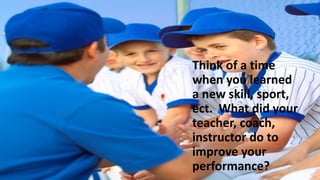 Think of a time
when you learned
a new skill, sport,
ect. What did your
teacher, coach,
instructor do to
improve your
performance?
 