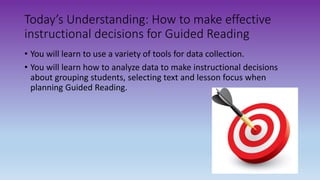 Today’s Understanding: How to make effective
instructional decisions for Guided Reading
• You will learn to use a variety of tools for data collection.
• You will learn how to analyze data to make instructional decisions
about grouping students, selecting text and lesson focus when
planning Guided Reading.
 