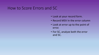 How to Score Errors and SC
• Look at your record form.
• Record MSV in the error column
• Look at error up to the point of
error.
• For SC, analyze both the error
and SC.
 