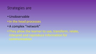 Strategies are
• Unobservable
• In the head processes
• A complex “network”
• They allow the learner to use, transform, relate,
interpret and reproduce information for
communication
 