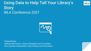 Using Data to Help Tell Your Library’s
Story
WLA Conference 2021
Presented by:
Melissa McLimans, Library Strategist and Consultant
Kim Cochran Kiesewetter, Data Analyst and Consultant
 