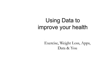 Using Data to
improve your health
Exercise, Weight Loss, Apps,
Data & You

 