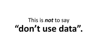This is not to say
“don’t use data”.
 
