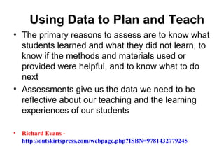 Using Data to Plan and Teach
• The primary reasons to assess are to know what
  students learned and what they did not learn, to
  know if the methods and materials used or
  provided were helpful, and to know what to do
  next
• Assessments give us the data we need to be
  reflective about our teaching and the learning
  experiences of our students

•   Richard Evans -
    http://outskirtspress.com/webpage.php?ISBN=9781432779245
 
