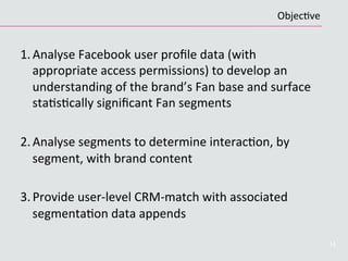 1. Analyse	
  Facebook	
  user	
  proﬁle	
  data	
  (with	
  
appropriate	
  access	
  permissions)	
  to	
  develop	
  an	
  
understanding	
  of	
  the	
  brand’s	
  Fan	
  base	
  and	
  surface	
  
staCsCcally	
  signiﬁcant	
  Fan	
  segments	
  
2. Analyse	
  segments	
  to	
  determine	
  interacCon,	
  by	
  
segment,	
  with	
  brand	
  content	
  
3. Provide	
  user-­‐level	
  CRM-­‐match	
  with	
  associated	
  
segmentaCon	
  data	
  appends	
  
14
ObjecCve	
  
 