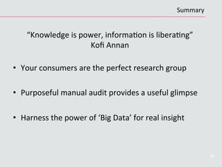 “Knowledge	
  is	
  power,	
  informaCon	
  is	
  liberaCng”	
  	
  	
  	
  	
  	
  	
  	
  	
  	
  
Koﬁ	
  Annan	
  
	
  
•  Your	
  consumers	
  are	
  the	
  perfect	
  research	
  group	
  
•  Purposeful	
  manual	
  audit	
  provides	
  a	
  useful	
  glimpse	
  
•  Harness	
  the	
  power	
  of	
  ‘Big	
  Data’	
  for	
  real	
  insight	
  
30
Summary	
  
 