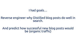 I had goals… 
Reverse engineer why Distilled blog posts do well in search. 
And predict how successful new blog posts would be (organic traffic) 
 