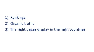 1)Rankings 
2)Organic traffic 
3) The right pages display in the right countries  